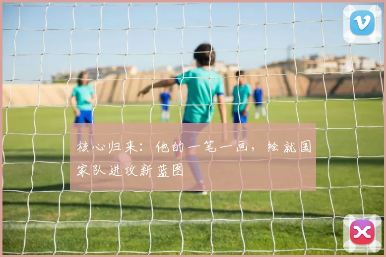核心归来：他的一笔一画，绘就国家队进攻新蓝图