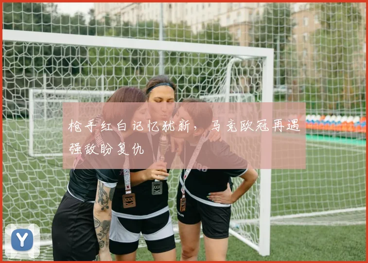 枪手红白记忆犹新，马竞欧冠再遇强敌盼复仇