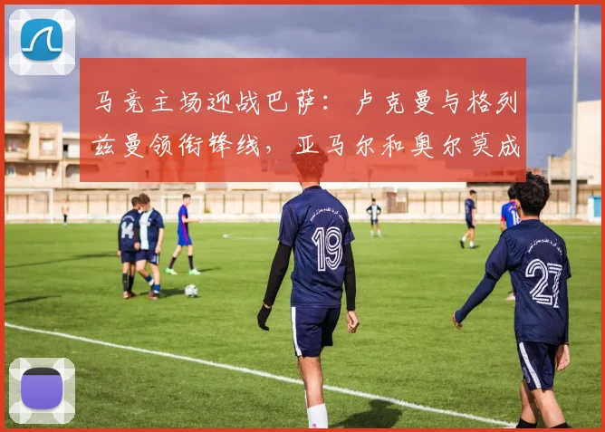 马竞主场迎战巴萨：卢克曼与格列兹曼领衔锋线，亚马尔和奥尔莫成关键变数
